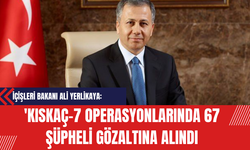İçişleri Bakanı Ali Yerlikaya: 'Kıskaç-7 Operasyonlarında 67 Şüpheli Gözaltına Alındı'