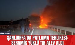 Şanlıurfa'da Patlama Tehlikesi: Seramik Yüklü Tır Alev Aldı