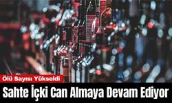 Sahte İçki Can Almaya Devam Ediyor: Ölü Sayısı Yükseldi