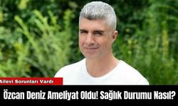 Özcan Deniz Ameliyat Oldu! Sağlık Durumu Nasıl?