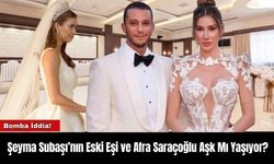 Şeyma Subaşı’nın Eski Eşi ve Afra Saraçoğlu Aşk Mı Yaşıyor?