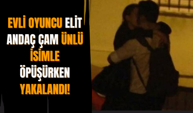 Evli Oyuncu Elit Andaç Çam Ünlü İsimle Öpüşürken Yakalandı!