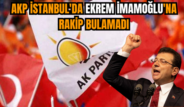 AKP İstanbul'da Ekrem İmamoğlu'na rakip bulamadı