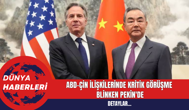 ABD-Çin İlişkilerinde Kritik Görüşme: Blinken Pekin'de
