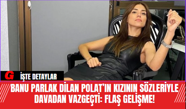 Banu Parlak Dilan Polat’ın Kızının Sözleriyle Davadan Vazgeçti: Flaş Gelişme!