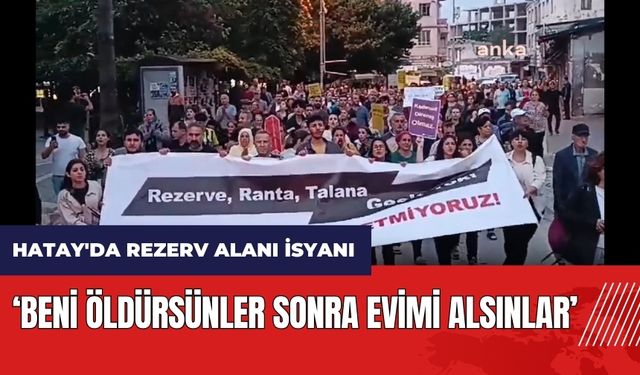 Hatay'da rezerv alanı isyanı: Beni öldürsünler sonra evimi alsınlar