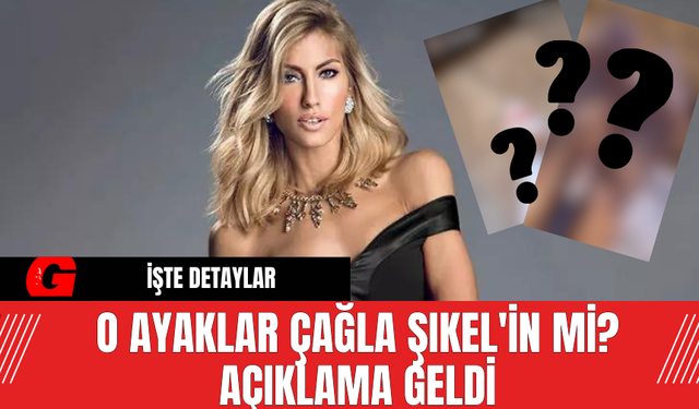 O Ayaklar Çağla Şıkel'in Mi? Açıklama Geldi