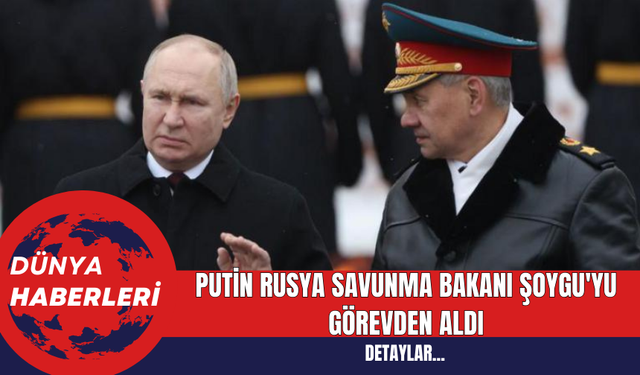 Putin Rusya Savunma Bakanı Şoygu'yu görevden aldı