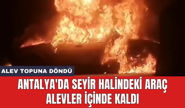 Antalya'da seyir halindeki araç alevler içinde kaldı