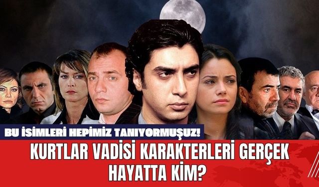 Kurtlar Vadisi Karakterleri Gerçek Hayatta Kim? Bu İsimleri Hepimiz Tanıyormuşuz!