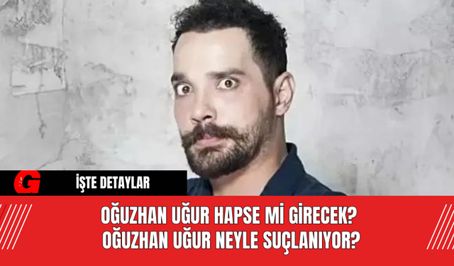 Oğuzhan Uğur Hapse Mi Girecek? Oğuzhan Uğur Neyle Suçlanıyor?