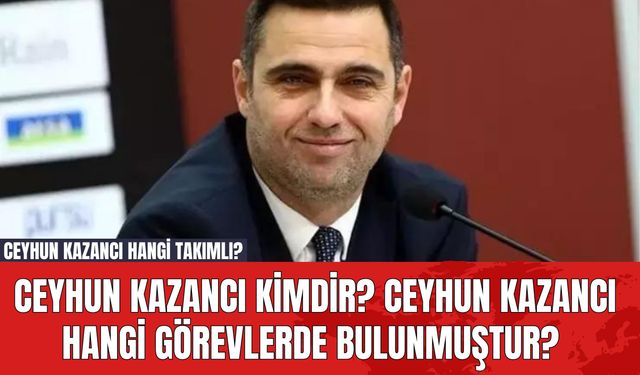 Ceyhun Kazancı Kimdir? Ceyhun Kazancı Hangi Görevlerde Bulunmuştur? Ceyhun Kazancı Hangi Takımlı?