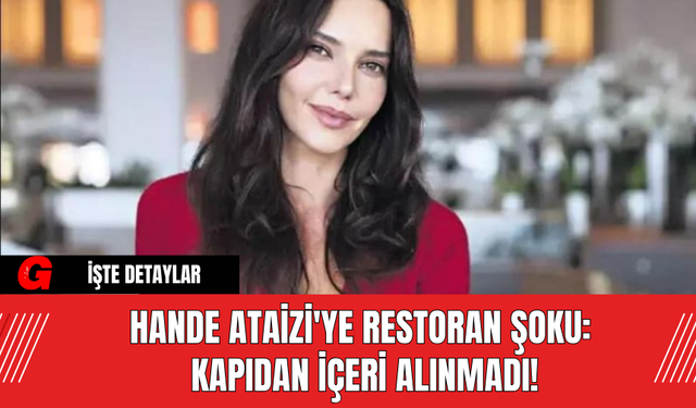 Hande Ataizi'ye Restoran Şoku: Kapıdan İçeri Alınmadı!