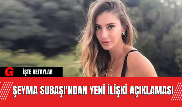 Şeyma Subaşı'ndan Yeni İlişki Açıklaması