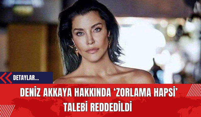 Deniz Akkaya Hakkında ‘Zorlama Hapsi’ Talebi Reddedildi