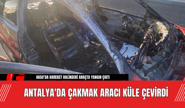 Antalya'da Çakmak Aracı Küle Çevirdi