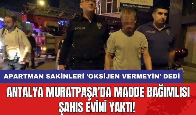 Antalya Muratpaşa'da Madde Bağımlısı Şahıs Evini Yaktı! Apartman Sakinleri 'Oksijen Vermeyin' Dedi