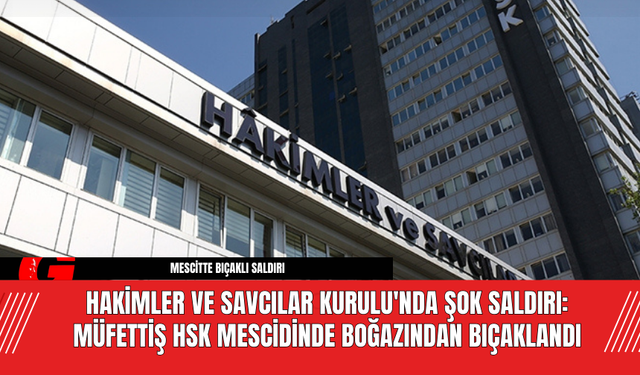 Hakimler ve Savcılar Kurulu'nda Şok Saldırı: Müfettiş HSK Mescidinde  Boğazından Bıçaklandı