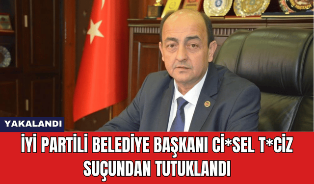 İYİ Partili Belediye Başkanı Ci*sel T*ciz Suçundan Tutuklandı