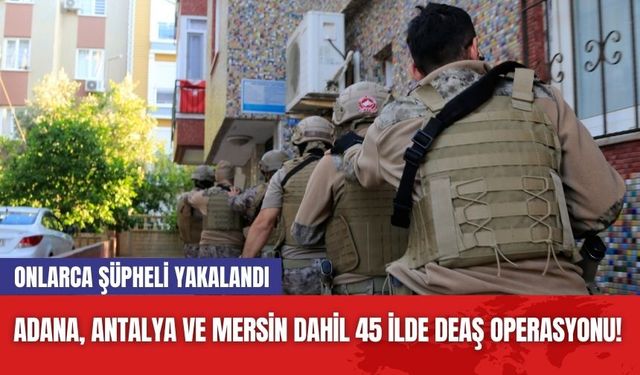 Adana, Antalya ve Mersin dahil 45 ilde DEAŞ operasyonu! Onlarca şüpheli yakalandı