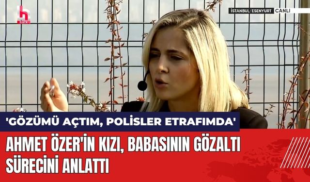 Ahmet Özer'in Kızı Babasının Gözaltı Sürecini Anlattı