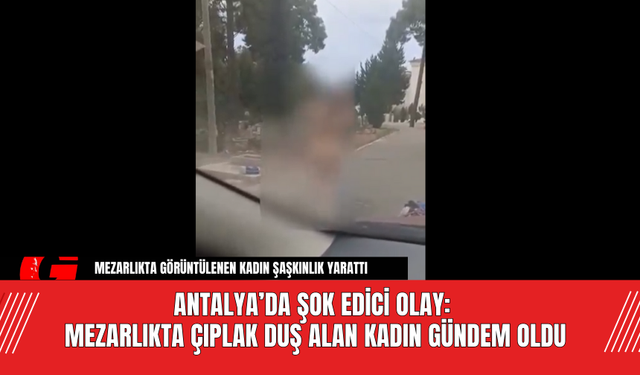 Antalya’da Şok Edici Olay: Mezarlıkta Çıplak Duş Alan Kadın Gündem Oldu