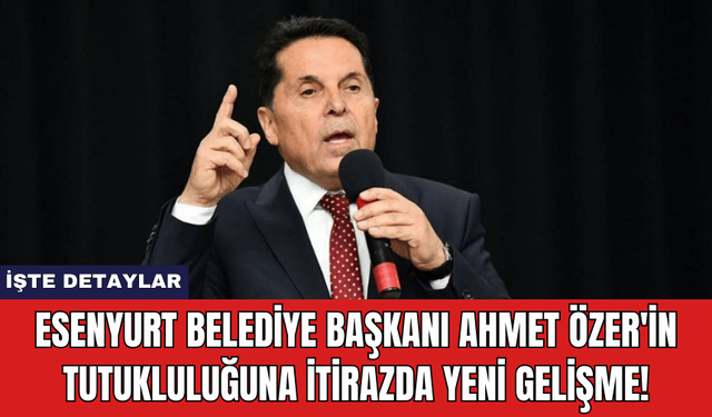 Esenyurt Belediye Başkanı Ahmet Özer'in Tutukluluğuna İtirazda Yeni Gelişme!