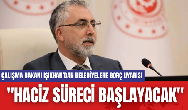 Çalışma Bakanı Işıkhan’dan Belediyelere Borç Uyarısı: "Haciz Süreci Başlayacak"