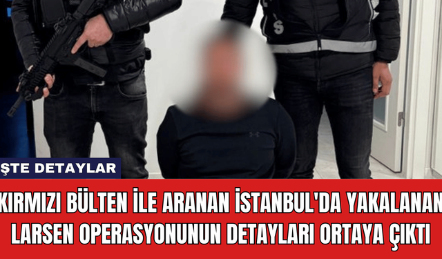 Kırmızı Bülten ile Aranan İstanbul'da Yakalanan Larsen Operasyonunun Detayları Ortaya Çıktı