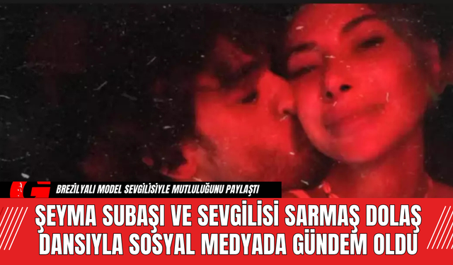 Şeyma Subaşı ve Sevgilisi Sarmaş Dolaş Dansıyla Sosyal Medyada Gündem Oldu