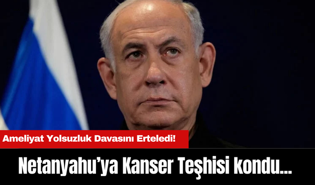 Netanyahu’ya Kanser Teşhisi kondu... Ameliyat Yolsuzluk Davasını Erteledi!