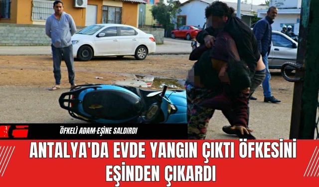 Antalya'da Evde Yangın Çıktı Öfkesini Eşinden Çıkardı