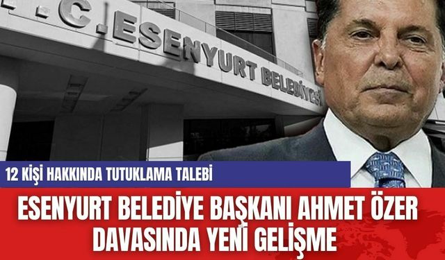 Esenyurt Belediye Başkanı Ahmet Özer davasında yeni gelişme: 12 Kişi Hakkında Tutuklama Talebi