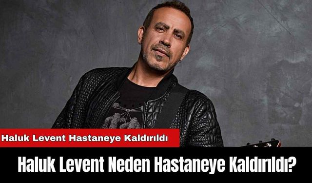 Haluk Levent Hastaneye Kaldırıldı: Haluk Levent Neden Hastaneye Kaldırıldı?