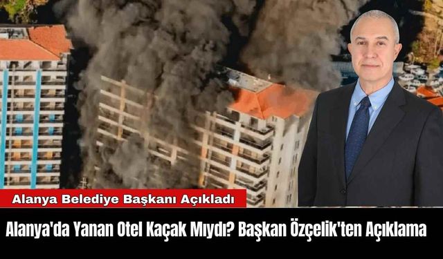 Alanya'da Yanan Otel Kaçak Mıydı? Başkan Özçelik'ten Açıklama