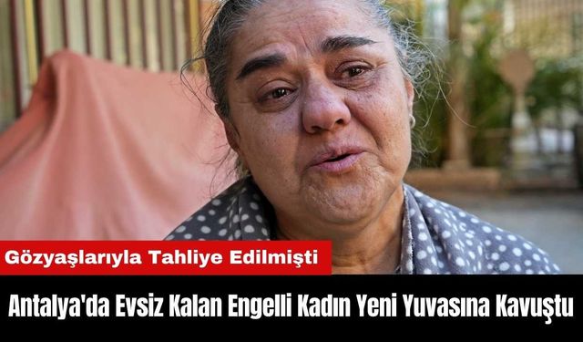 Antalya'da Gözyaşlarıyla Tahliye Edilen Engelli Kadın Yeni Yuvasına Kavuştu