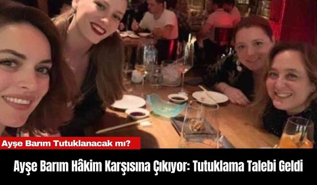 Ayşe Barım Hâkim Karşısına Çıkıyor: Tutuklama Talebi Geldi