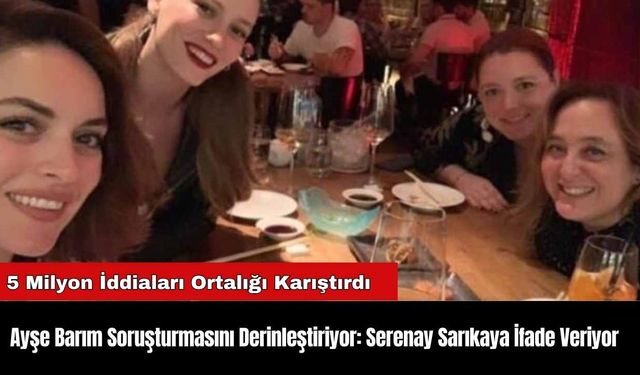 Ayşe Barım Soruşturmasını Derinleştiriyor: Serenay Sarıkaya İfade Veriyor