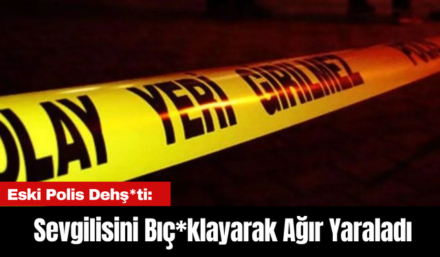 Eski Polis Dehş*ti: Sevgilisini Bıç*klayarak Ağır Yaraladı