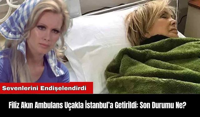 Filiz Akın Ambulans Uçakla İstanbul’a Getirildi: Son Durumu Ne?