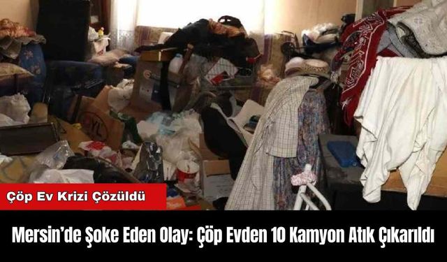 Mersin’de Şoke Eden Olay: Çöp Evden 10 Kamyon Atık Çıkarıldı