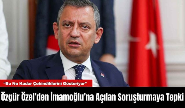 Özgür Özel’den İmamoğlu’na Açılan Soruşturmaya Tepki