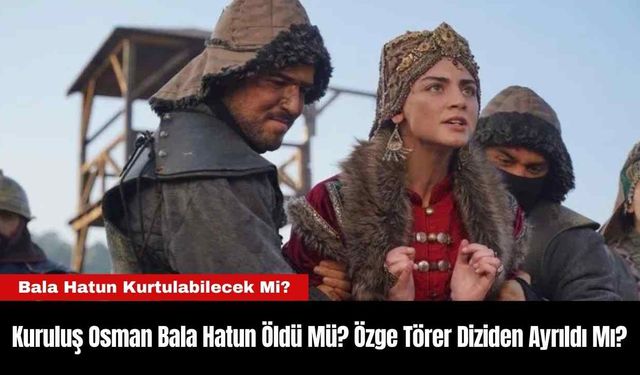 Kuruluş Osman Bala Hatun Öldü Mü? Özge Törer Diziden Ayrıldı Mı?