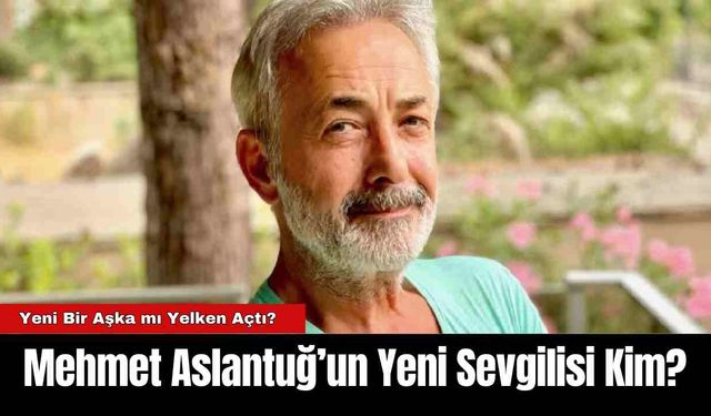 Mehmet Aslantuğ’un Yeni Sevgilisi Kim?