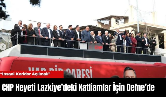 CHP Heyeti Lazkiye’deki Katliamlar İçin Defne’de: “İnsani Koridor Açılmalı”