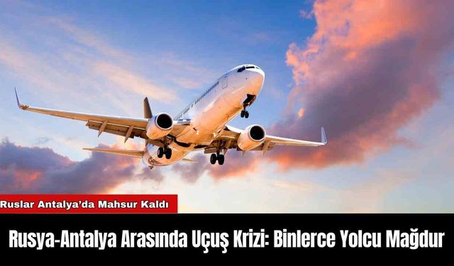 Rusya-Antalya Arasında Uçuş Krizi: Binlerce Yolcu Mağdur