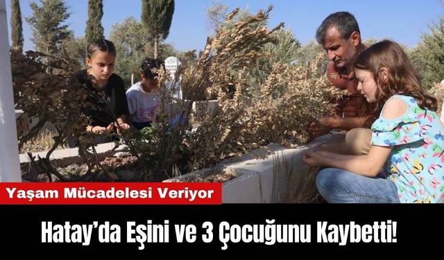 Hatay’da Eşini ve 3 Çocuğunu Kaybetti! Yaşam Mücadelesi Veriyor