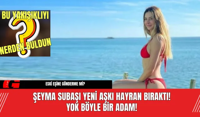 Şeyma Subaşı Yeni Aşkı Hayran Bıraktı! Yok Böyle Bir Adam!