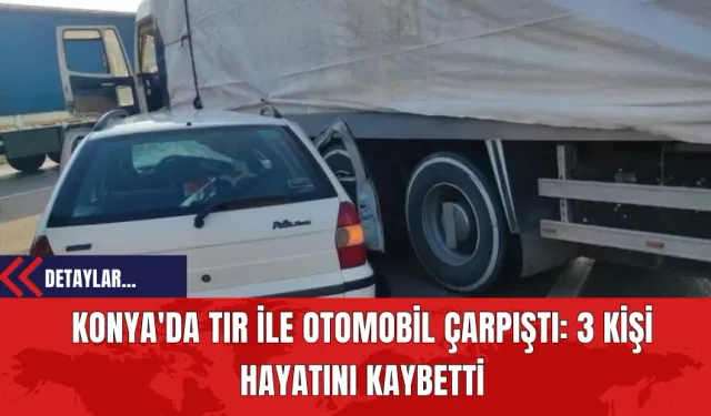 Konya'da Tır ile Otomobil Çarpıştı: 3 Kişi Hayatını Kaybetti