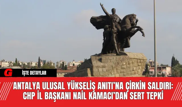 Antalya Ulusal Yükseliş Anıtı’na Çirkin Saldırı: CHP İl Başkanı Nail Kamacı’dan Sert Tepki